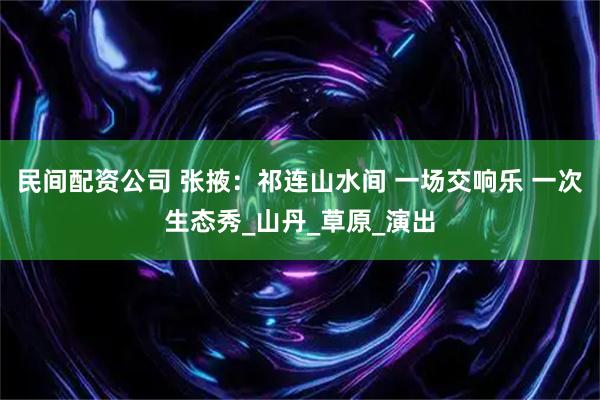 民间配资公司 张掖：祁连山水间 一场交响乐 一次生态秀_山丹_草原_演出