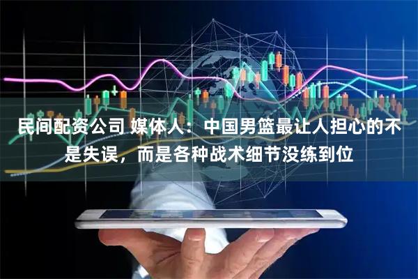 民间配资公司 媒体人：中国男篮最让人担心的不是失误，而是各种战术细节没练到位