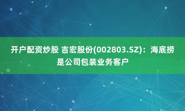 开户配资炒股 吉宏股份(002803.SZ)：海底捞是公司包装业务客户