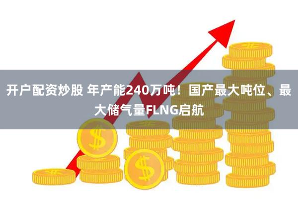 开户配资炒股 年产能240万吨！国产最大吨位、最大储气量FLNG启航