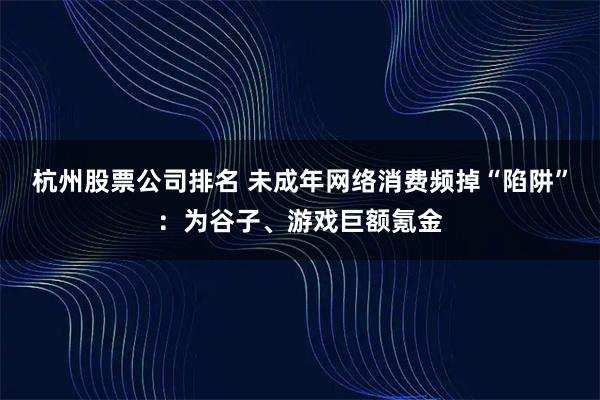 杭州股票公司排名 未成年网络消费频掉“陷阱”：为谷子、游戏巨额氪金