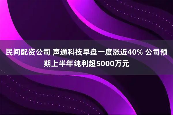 民间配资公司 声通科技早盘一度涨近40% 公司预期上半年纯利超5000万元