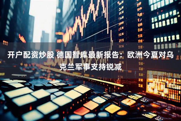 开户配资炒股 德国智库最新报告：欧洲今夏对乌克兰军事支持锐减
