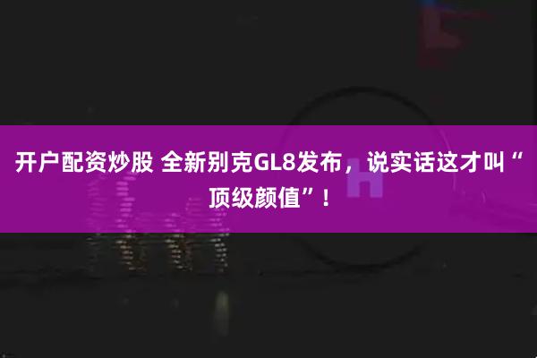 开户配资炒股 全新别克GL8发布，说实话这才叫“顶级颜值”！