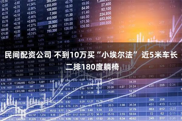 民间配资公司 不到10万买“小埃尔法” 近5米车长 二排180度躺椅