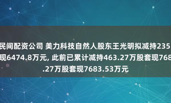 民间配资公司 美力科技自然人股东王光明拟减持235.11万股套现6474.8万元, 此前已累计减持463.27万股套现7683.53万元