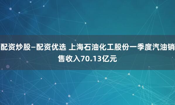 配资炒股—配资优选 上海石油化工股份一季度汽油销售收入70.13亿元