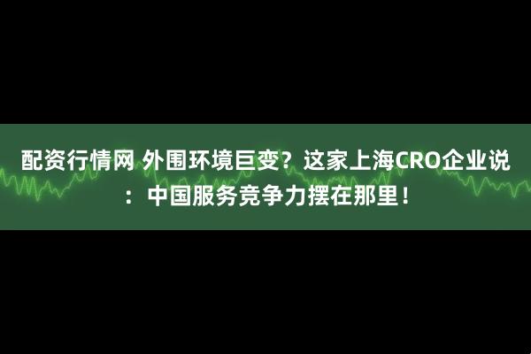 配资行情网 外围环境巨变？这家上海CRO企业说：中国服务竞争力摆在那里！