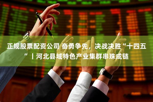 正规股票配资公司 奋勇争先，决战决胜“十四五”丨河北县域特色产业集群串珠成链