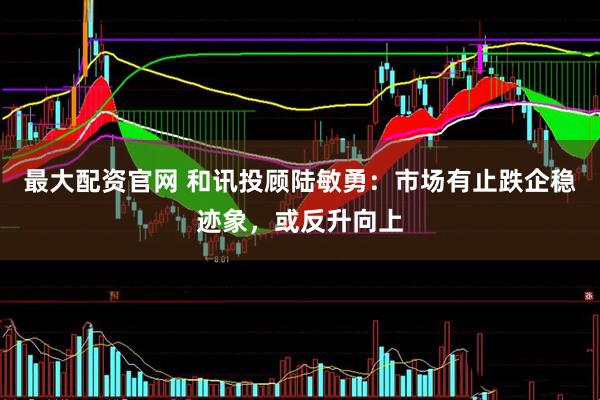 最大配资官网 和讯投顾陆敏勇：市场有止跌企稳迹象，或反升向上
