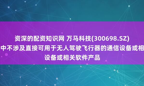 资深的配资知识网 万马科技(300698.SZ)：目前产品中不涉及直接可用于无人驾驶飞行器的通信设备或相关软件产品
