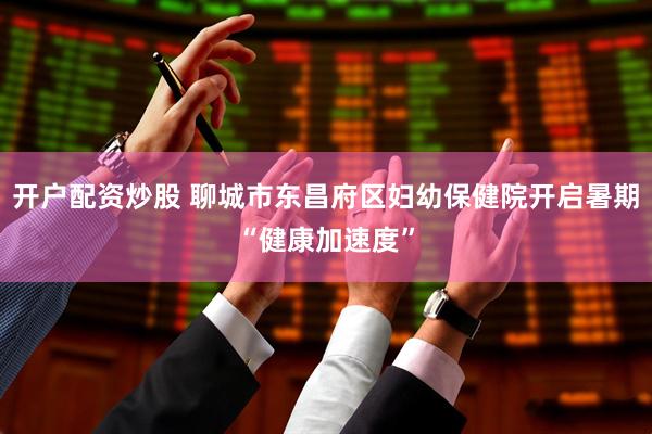开户配资炒股 聊城市东昌府区妇幼保健院开启暑期“健康加速度”