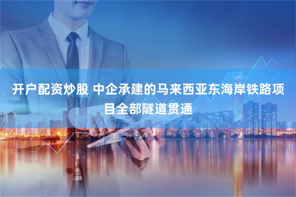 开户配资炒股 中企承建的马来西亚东海岸铁路项目全部隧道贯通